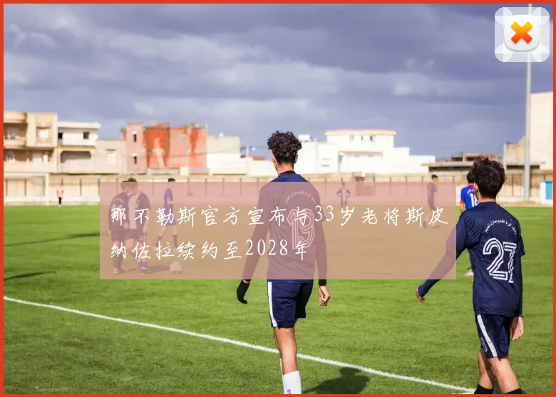 那不勒斯官方宣布与33岁老将斯皮纳佐拉续约至2028年