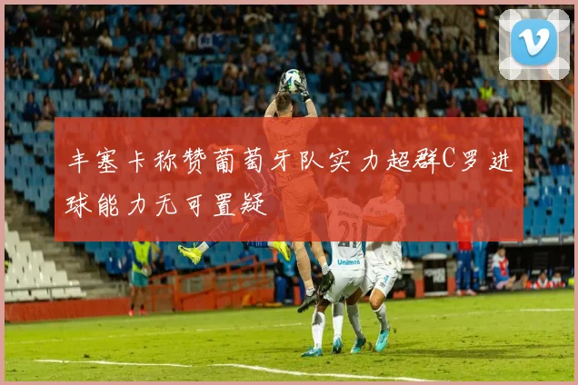 丰塞卡称赞葡萄牙队实力超群C罗进球能力无可置疑