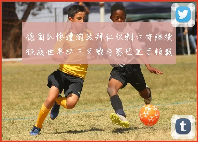 德国队惨遭淘汰拜仁仅剩六将继续征战世界杯三叉戟与赛巴里于帕戴维斯携手出战