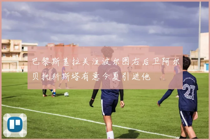 巴黎斯基拉关注波尔图右后卫阿尔贝托科斯塔有意今夏引进他