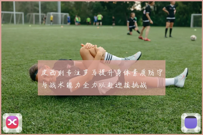 皮西利专注罗马提升身体素质防守与战术能力全力以赴迎接挑战