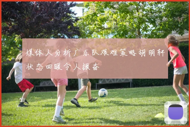 媒体人分析广东队艰难策略胡明轩状态回暖令人振奋