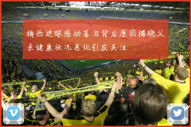 梅西进球感动落泪背后原因揭晓父亲健康状况恶化引发关注