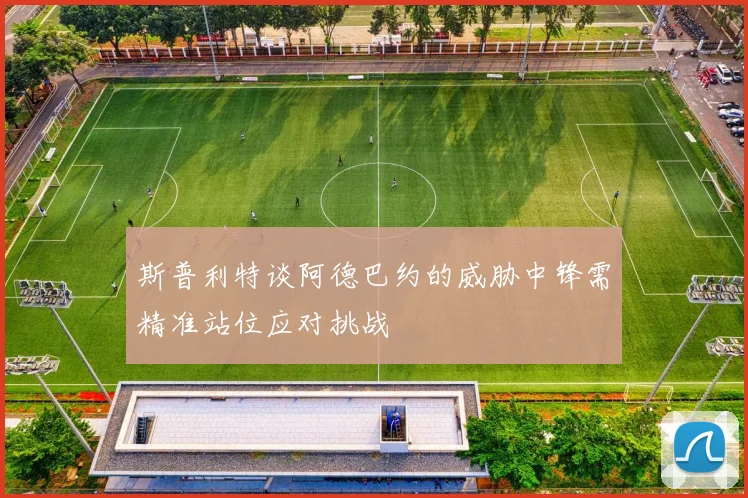 斯普利特谈阿德巴约的威胁中锋需精准站位应对挑战