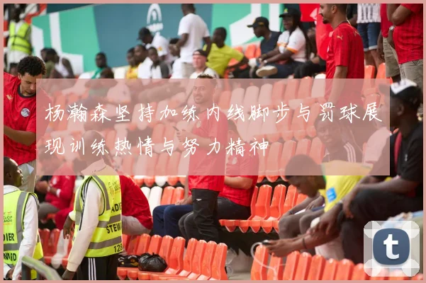 杨瀚森坚持加练内线脚步与罚球展现训练热情与努力精神