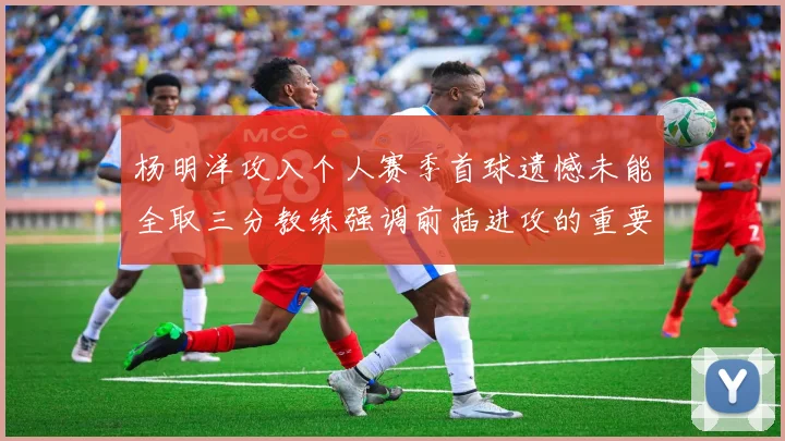 杨明洋攻入个人赛季首球遗憾未能全取三分教练强调前插进攻的重要性