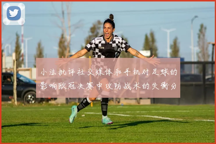 小法批评社交媒体和手机对足球的影响欧冠决赛中攻防战术的失衡分析