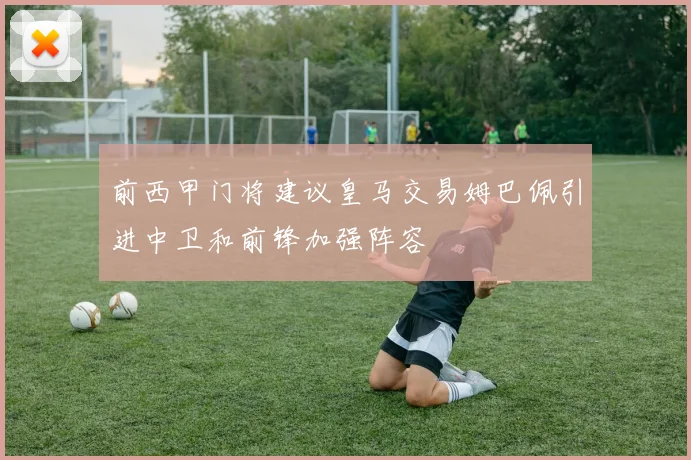 前西甲门将建议皇马交易姆巴佩引进中卫和前锋加强阵容