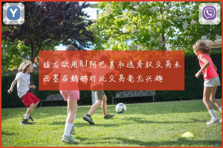 猛龙欲用RJ阿巴基和选秀权交易米西墨菲鹈鹕对此交易毫无兴趣