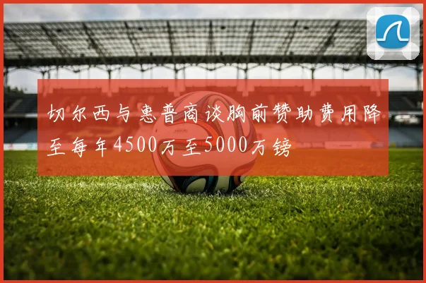 切尔西与惠普商谈胸前赞助费用降至每年4500万至5000万镑