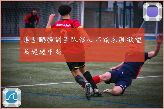 姜至鹏强调团队信心不减求胜欲望或超越申花