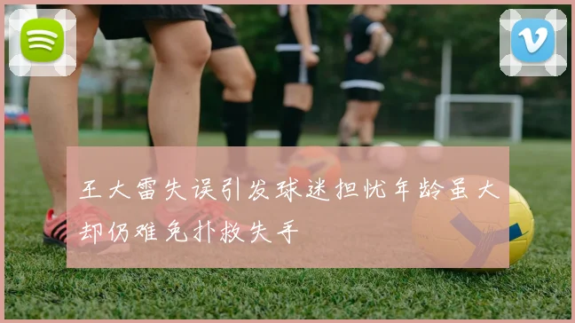 王大雷失误引发球迷担忧年龄虽大却仍难免扑救失手