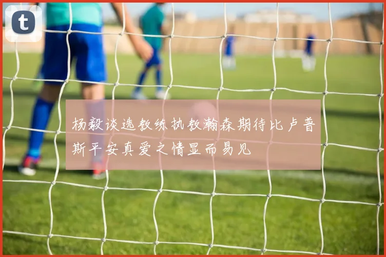 杨毅谈选教练执教瀚森期待比卢普斯平安真爱之情显而易见